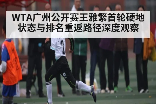 WTA广州公开赛王雅繁首轮硬地状态与排名重返路径深度观察