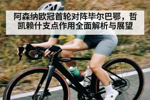 阿森纳欧冠首轮对阵毕尔巴鄂，哲凯赖什支点作用全面解析与展望