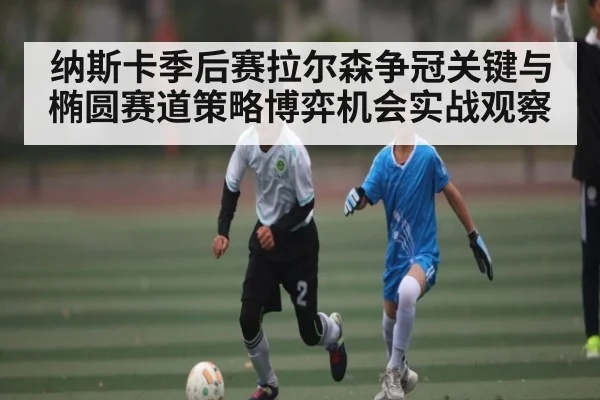 纳斯卡季后赛拉尔森争冠关键与椭圆赛道策略博弈机会实战观察